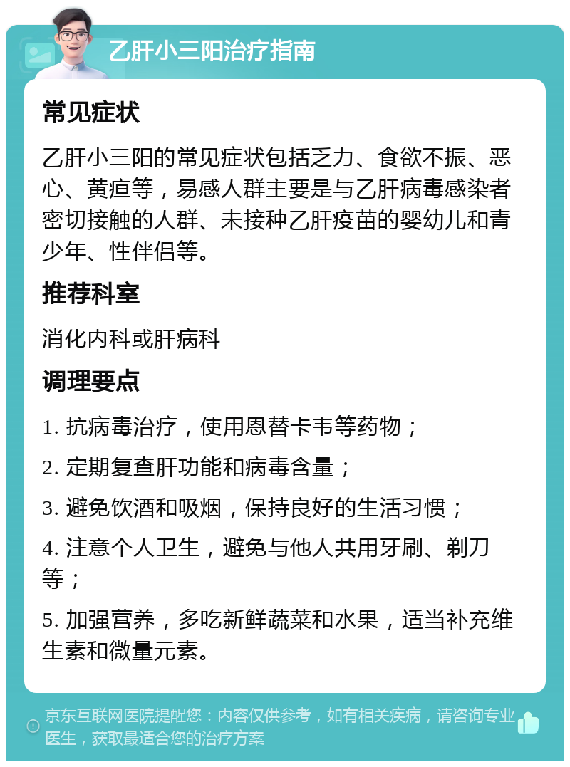 乙肝小三阳治疗指南 常见症状 乙肝小三阳的常见症状包括乏力、食欲不振、恶心、黄疸等，易感人群主要是与乙肝病毒感染者密切接触的人群、未接种乙肝疫苗的婴幼儿和青少年、性伴侣等。 推荐科室 消化内科或肝病科 调理要点 1. 抗病毒治疗，使用恩替卡韦等药物； 2. 定期复查肝功能和病毒含量； 3. 避免饮酒和吸烟，保持良好的生活习惯； 4. 注意个人卫生，避免与他人共用牙刷、剃刀等； 5. 加强营养，多吃新鲜蔬菜和水果，适当补充维生素和微量元素。