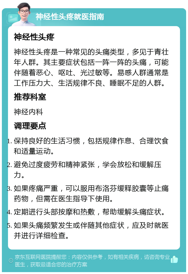 神经性头疼就医指南 神经性头疼 神经性头疼是一种常见的头痛类型，多见于青壮年人群。其主要症状包括一阵一阵的头痛，可能伴随着恶心、呕吐、光过敏等。易感人群通常是工作压力大、生活规律不良、睡眠不足的人群。 推荐科室 神经内科 调理要点 保持良好的生活习惯，包括规律作息、合理饮食和适量运动。 避免过度疲劳和精神紧张，学会放松和缓解压力。 如果疼痛严重，可以服用布洛芬缓释胶囊等止痛药物，但需在医生指导下使用。 定期进行头部按摩和热敷，帮助缓解头痛症状。 如果头痛频繁发生或伴随其他症状，应及时就医并进行详细检查。