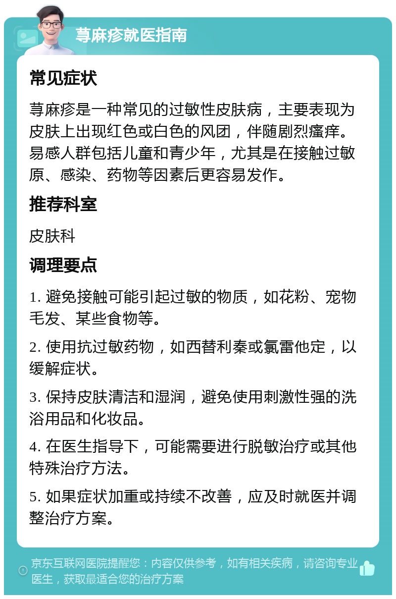 荨麻疹就医指南 常见症状 荨麻疹是一种常见的过敏性皮肤病，主要表现为皮肤上出现红色或白色的风团，伴随剧烈瘙痒。易感人群包括儿童和青少年，尤其是在接触过敏原、感染、药物等因素后更容易发作。 推荐科室 皮肤科 调理要点 1. 避免接触可能引起过敏的物质，如花粉、宠物毛发、某些食物等。 2. 使用抗过敏药物，如西替利秦或氯雷他定，以缓解症状。 3. 保持皮肤清洁和湿润，避免使用刺激性强的洗浴用品和化妆品。 4. 在医生指导下，可能需要进行脱敏治疗或其他特殊治疗方法。 5. 如果症状加重或持续不改善，应及时就医并调整治疗方案。