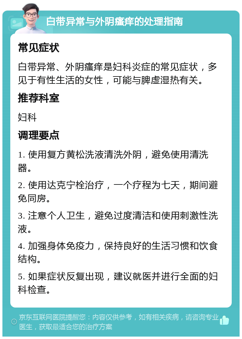 白带异常与外阴瘙痒的处理指南 常见症状 白带异常、外阴瘙痒是妇科炎症的常见症状，多见于有性生活的女性，可能与脾虚湿热有关。 推荐科室 妇科 调理要点 1. 使用复方黄松洗液清洗外阴，避免使用清洗器。 2. 使用达克宁栓治疗，一个疗程为七天，期间避免同房。 3. 注意个人卫生，避免过度清洁和使用刺激性洗液。 4. 加强身体免疫力，保持良好的生活习惯和饮食结构。 5. 如果症状反复出现，建议就医并进行全面的妇科检查。