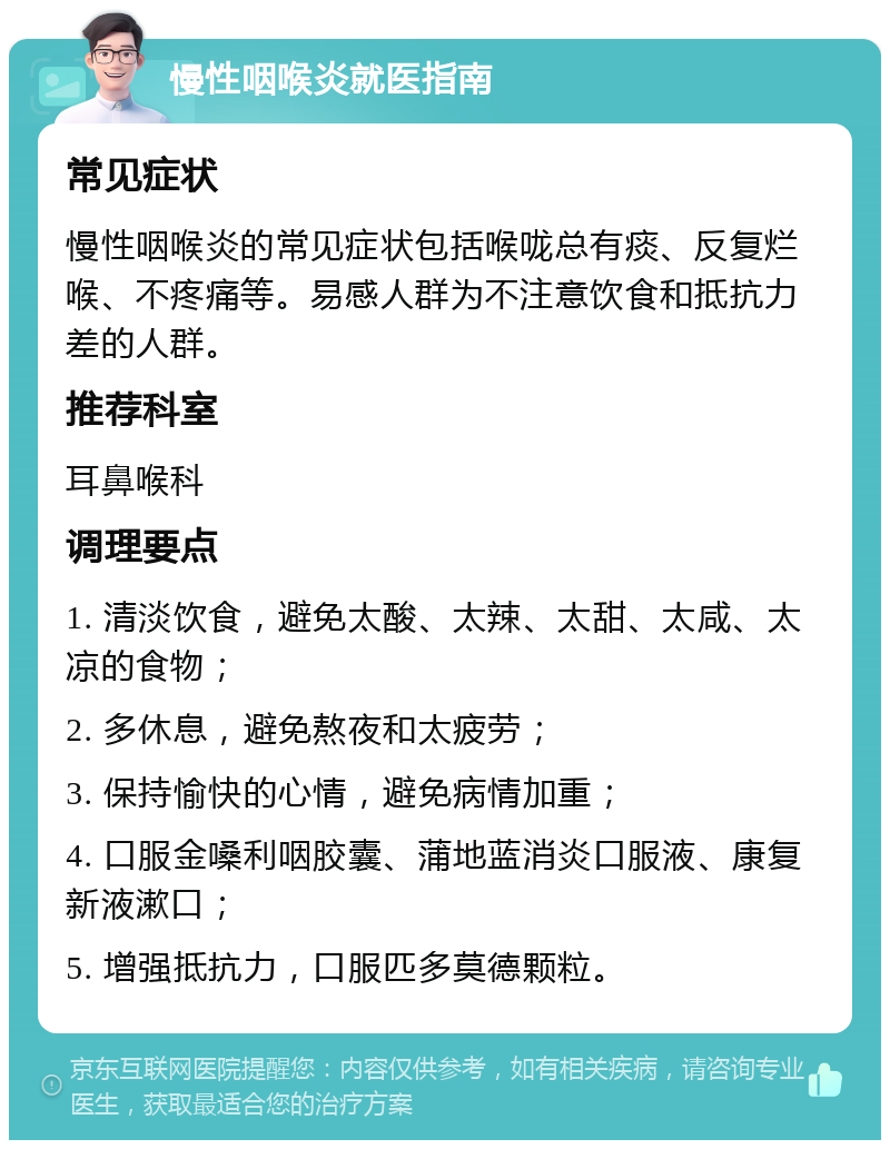 慢性咽喉炎就医指南 常见症状 慢性咽喉炎的常见症状包括喉咙总有痰、反复烂喉、不疼痛等。易感人群为不注意饮食和抵抗力差的人群。 推荐科室 耳鼻喉科 调理要点 1. 清淡饮食，避免太酸、太辣、太甜、太咸、太凉的食物； 2. 多休息，避免熬夜和太疲劳； 3. 保持愉快的心情，避免病情加重； 4. 口服金嗓利咽胶囊、蒲地蓝消炎口服液、康复新液漱口； 5. 增强抵抗力，口服匹多莫德颗粒。