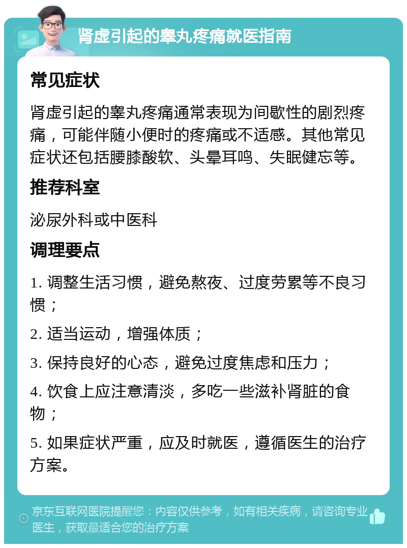 肾虚引起的睾丸疼痛就医指南 常见症状 肾虚引起的睾丸疼痛通常表现为间歇性的剧烈疼痛，可能伴随小便时的疼痛或不适感。其他常见症状还包括腰膝酸软、头晕耳鸣、失眠健忘等。 推荐科室 泌尿外科或中医科 调理要点 1. 调整生活习惯，避免熬夜、过度劳累等不良习惯； 2. 适当运动，增强体质； 3. 保持良好的心态，避免过度焦虑和压力； 4. 饮食上应注意清淡，多吃一些滋补肾脏的食物； 5. 如果症状严重，应及时就医，遵循医生的治疗方案。