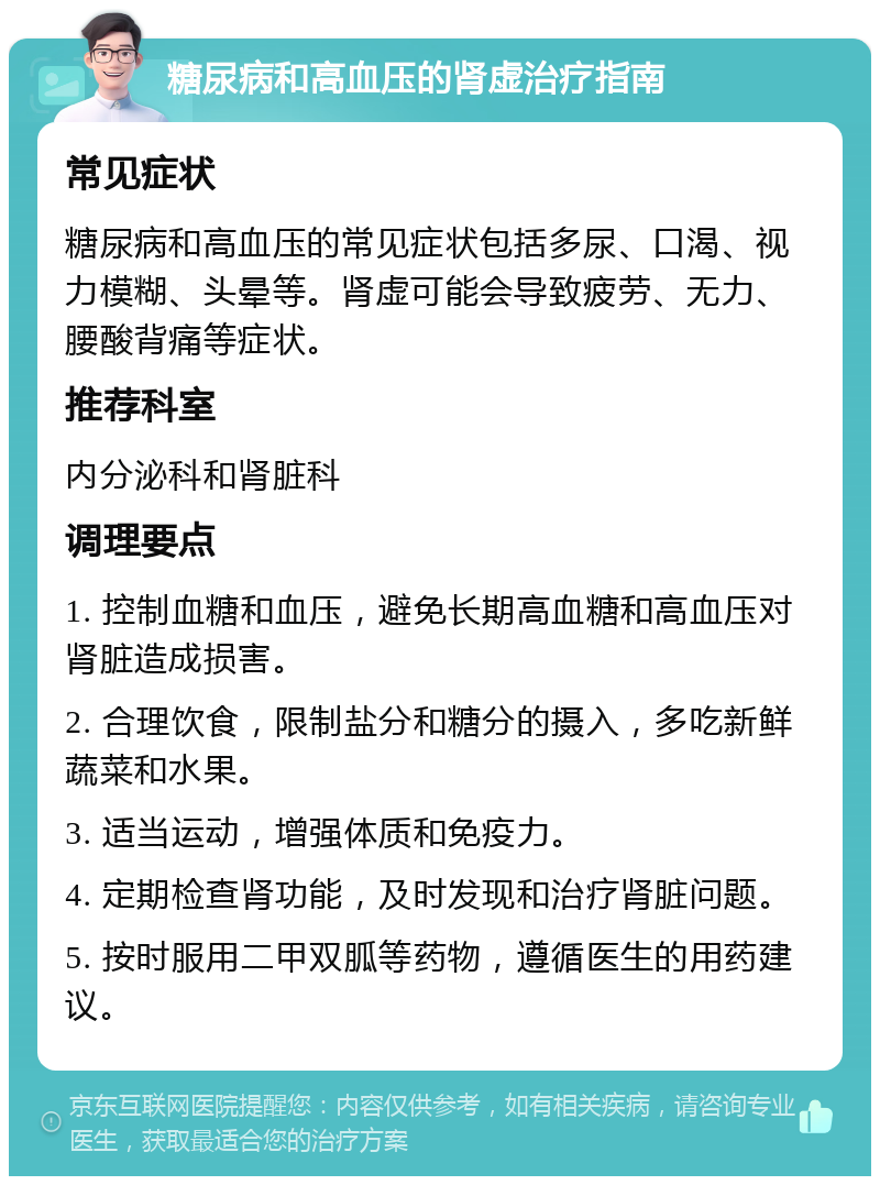 糖尿病和高血压的肾虚治疗指南 常见症状 糖尿病和高血压的常见症状包括多尿、口渴、视力模糊、头晕等。肾虚可能会导致疲劳、无力、腰酸背痛等症状。 推荐科室 内分泌科和肾脏科 调理要点 1. 控制血糖和血压，避免长期高血糖和高血压对肾脏造成损害。 2. 合理饮食，限制盐分和糖分的摄入，多吃新鲜蔬菜和水果。 3. 适当运动，增强体质和免疫力。 4. 定期检查肾功能，及时发现和治疗肾脏问题。 5. 按时服用二甲双胍等药物，遵循医生的用药建议。