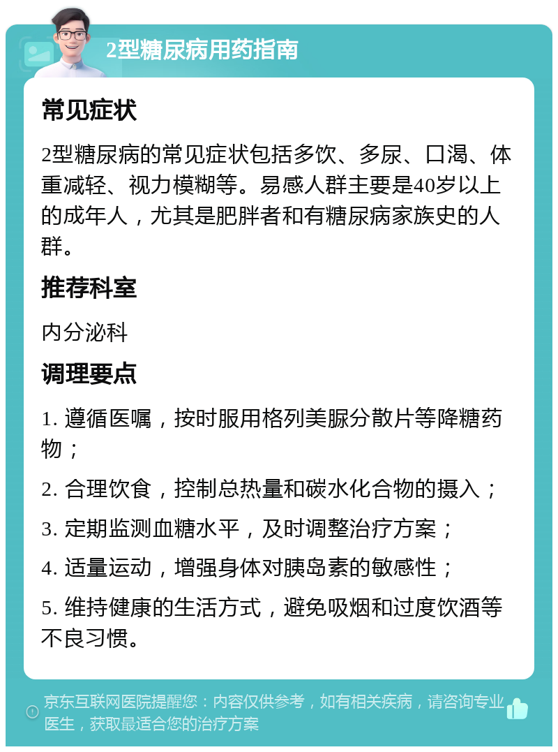 2型糖尿病用药指南 常见症状 2型糖尿病的常见症状包括多饮、多尿、口渴、体重减轻、视力模糊等。易感人群主要是40岁以上的成年人，尤其是肥胖者和有糖尿病家族史的人群。 推荐科室 内分泌科 调理要点 1. 遵循医嘱，按时服用格列美脲分散片等降糖药物； 2. 合理饮食，控制总热量和碳水化合物的摄入； 3. 定期监测血糖水平，及时调整治疗方案； 4. 适量运动，增强身体对胰岛素的敏感性； 5. 维持健康的生活方式，避免吸烟和过度饮酒等不良习惯。