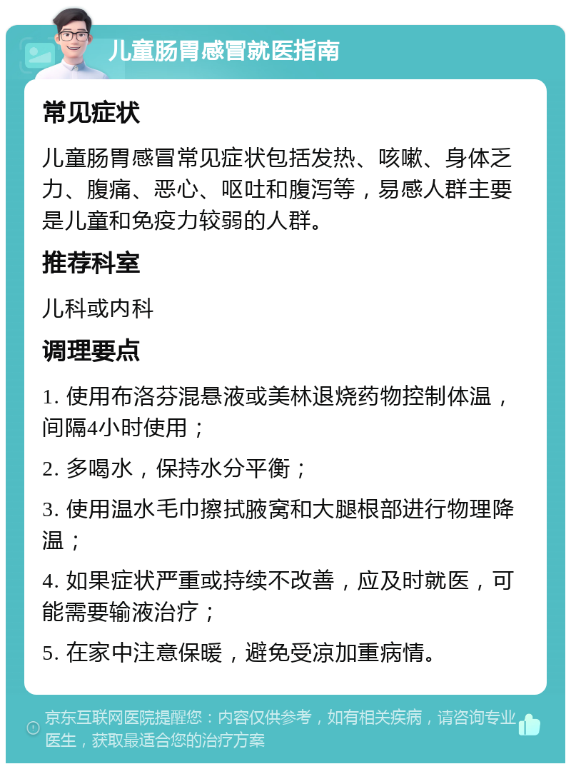 儿童肠胃感冒就医指南 常见症状 儿童肠胃感冒常见症状包括发热、咳嗽、身体乏力、腹痛、恶心、呕吐和腹泻等，易感人群主要是儿童和免疫力较弱的人群。 推荐科室 儿科或内科 调理要点 1. 使用布洛芬混悬液或美林退烧药物控制体温，间隔4小时使用； 2. 多喝水，保持水分平衡； 3. 使用温水毛巾擦拭腋窝和大腿根部进行物理降温； 4. 如果症状严重或持续不改善，应及时就医，可能需要输液治疗； 5. 在家中注意保暖，避免受凉加重病情。