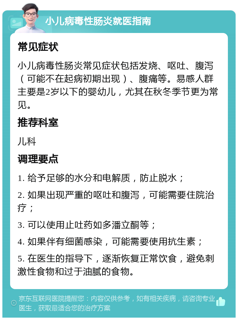 小儿病毒性肠炎就医指南 常见症状 小儿病毒性肠炎常见症状包括发烧、呕吐、腹泻（可能不在起病初期出现）、腹痛等。易感人群主要是2岁以下的婴幼儿，尤其在秋冬季节更为常见。 推荐科室 儿科 调理要点 1. 给予足够的水分和电解质，防止脱水； 2. 如果出现严重的呕吐和腹泻，可能需要住院治疗； 3. 可以使用止吐药如多潘立酮等； 4. 如果伴有细菌感染，可能需要使用抗生素； 5. 在医生的指导下，逐渐恢复正常饮食，避免刺激性食物和过于油腻的食物。