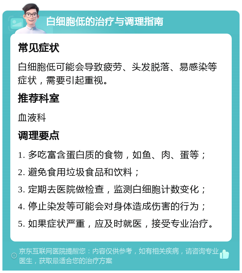 白细胞低的治疗与调理指南 常见症状 白细胞低可能会导致疲劳、头发脱落、易感染等症状，需要引起重视。 推荐科室 血液科 调理要点 1. 多吃富含蛋白质的食物，如鱼、肉、蛋等； 2. 避免食用垃圾食品和饮料； 3. 定期去医院做检查，监测白细胞计数变化； 4. 停止染发等可能会对身体造成伤害的行为； 5. 如果症状严重，应及时就医，接受专业治疗。