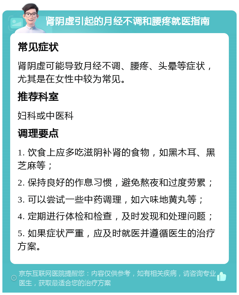 肾阴虚引起的月经不调和腰疼就医指南 常见症状 肾阴虚可能导致月经不调、腰疼、头晕等症状，尤其是在女性中较为常见。 推荐科室 妇科或中医科 调理要点 1. 饮食上应多吃滋阴补肾的食物，如黑木耳、黑芝麻等； 2. 保持良好的作息习惯，避免熬夜和过度劳累； 3. 可以尝试一些中药调理，如六味地黄丸等； 4. 定期进行体检和检查，及时发现和处理问题； 5. 如果症状严重，应及时就医并遵循医生的治疗方案。