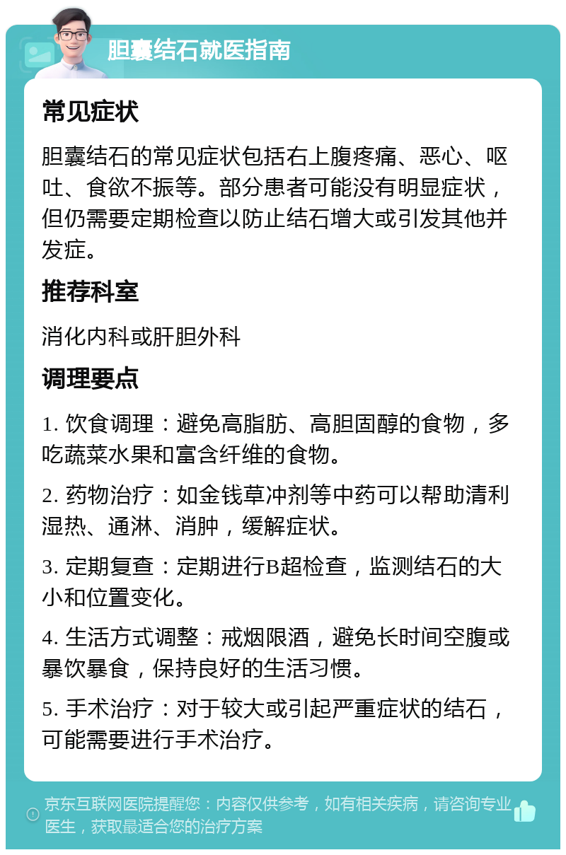 胆囊结石就医指南 常见症状 胆囊结石的常见症状包括右上腹疼痛、恶心、呕吐、食欲不振等。部分患者可能没有明显症状，但仍需要定期检查以防止结石增大或引发其他并发症。 推荐科室 消化内科或肝胆外科 调理要点 1. 饮食调理：避免高脂肪、高胆固醇的食物，多吃蔬菜水果和富含纤维的食物。 2. 药物治疗：如金钱草冲剂等中药可以帮助清利湿热、通淋、消肿，缓解症状。 3. 定期复查：定期进行B超检查，监测结石的大小和位置变化。 4. 生活方式调整：戒烟限酒，避免长时间空腹或暴饮暴食，保持良好的生活习惯。 5. 手术治疗：对于较大或引起严重症状的结石，可能需要进行手术治疗。