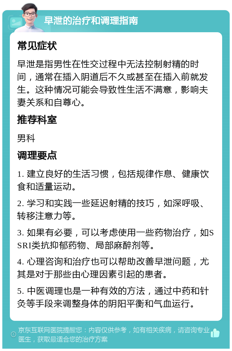 早泄的治疗和调理指南 常见症状 早泄是指男性在性交过程中无法控制射精的时间，通常在插入阴道后不久或甚至在插入前就发生。这种情况可能会导致性生活不满意，影响夫妻关系和自尊心。 推荐科室 男科 调理要点 1. 建立良好的生活习惯，包括规律作息、健康饮食和适量运动。 2. 学习和实践一些延迟射精的技巧，如深呼吸、转移注意力等。 3. 如果有必要，可以考虑使用一些药物治疗，如SSRI类抗抑郁药物、局部麻醉剂等。 4. 心理咨询和治疗也可以帮助改善早泄问题，尤其是对于那些由心理因素引起的患者。 5. 中医调理也是一种有效的方法，通过中药和针灸等手段来调整身体的阴阳平衡和气血运行。