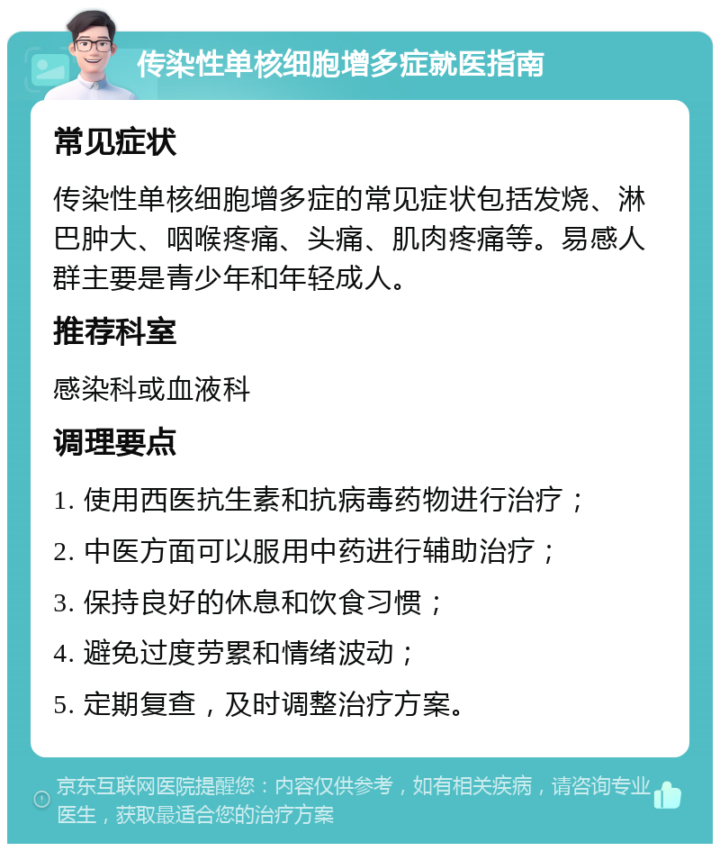 传染性单核细胞增多症就医指南 常见症状 传染性单核细胞增多症的常见症状包括发烧、淋巴肿大、咽喉疼痛、头痛、肌肉疼痛等。易感人群主要是青少年和年轻成人。 推荐科室 感染科或血液科 调理要点 1. 使用西医抗生素和抗病毒药物进行治疗； 2. 中医方面可以服用中药进行辅助治疗； 3. 保持良好的休息和饮食习惯； 4. 避免过度劳累和情绪波动； 5. 定期复查，及时调整治疗方案。