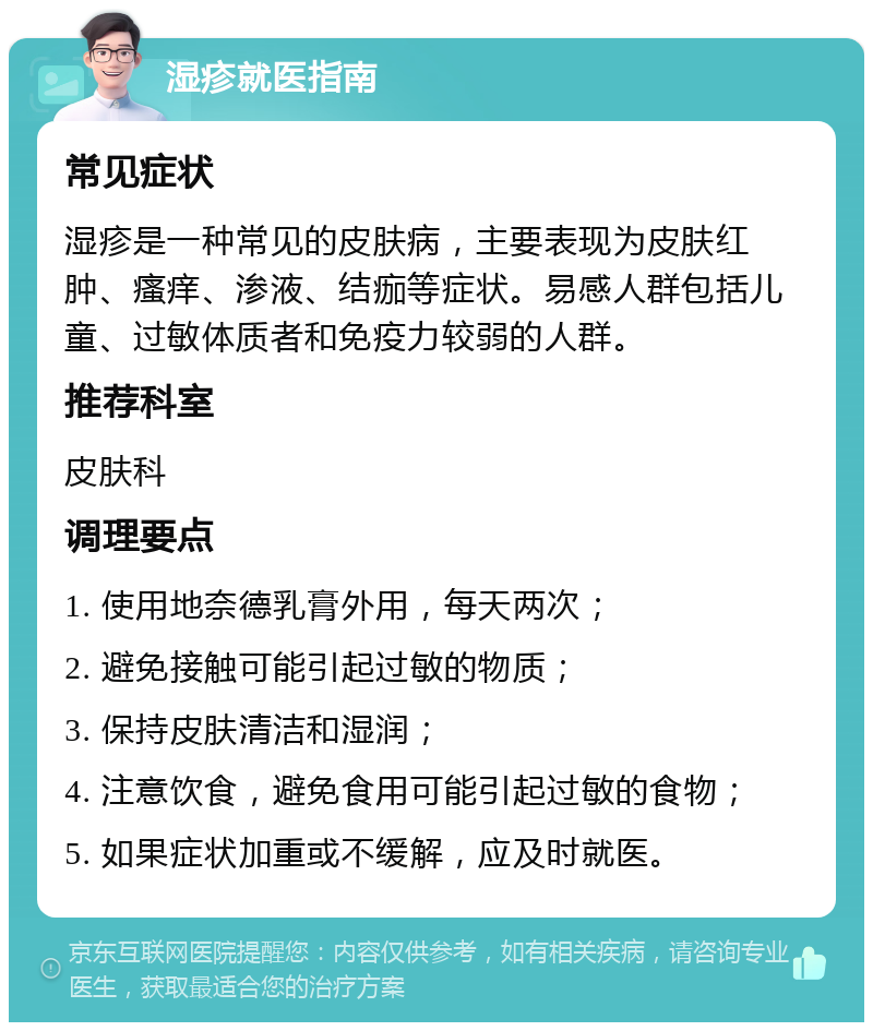 湿疹就医指南 常见症状 湿疹是一种常见的皮肤病，主要表现为皮肤红肿、瘙痒、渗液、结痂等症状。易感人群包括儿童、过敏体质者和免疫力较弱的人群。 推荐科室 皮肤科 调理要点 1. 使用地奈德乳膏外用，每天两次； 2. 避免接触可能引起过敏的物质； 3. 保持皮肤清洁和湿润； 4. 注意饮食，避免食用可能引起过敏的食物； 5. 如果症状加重或不缓解，应及时就医。