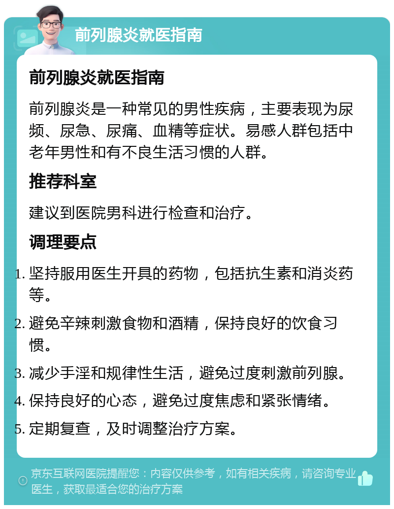 前列腺炎就医指南 前列腺炎就医指南 前列腺炎是一种常见的男性疾病，主要表现为尿频、尿急、尿痛、血精等症状。易感人群包括中老年男性和有不良生活习惯的人群。 推荐科室 建议到医院男科进行检查和治疗。 调理要点 坚持服用医生开具的药物，包括抗生素和消炎药等。 避免辛辣刺激食物和酒精，保持良好的饮食习惯。 减少手淫和规律性生活，避免过度刺激前列腺。 保持良好的心态，避免过度焦虑和紧张情绪。 定期复查，及时调整治疗方案。