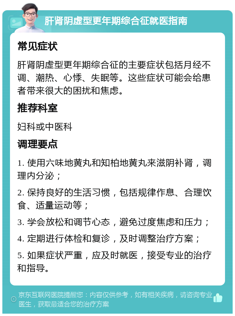 肝肾阴虚型更年期综合征就医指南 常见症状 肝肾阴虚型更年期综合征的主要症状包括月经不调、潮热、心悸、失眠等。这些症状可能会给患者带来很大的困扰和焦虑。 推荐科室 妇科或中医科 调理要点 1. 使用六味地黄丸和知柏地黄丸来滋阴补肾，调理内分泌； 2. 保持良好的生活习惯，包括规律作息、合理饮食、适量运动等； 3. 学会放松和调节心态，避免过度焦虑和压力； 4. 定期进行体检和复诊，及时调整治疗方案； 5. 如果症状严重，应及时就医，接受专业的治疗和指导。