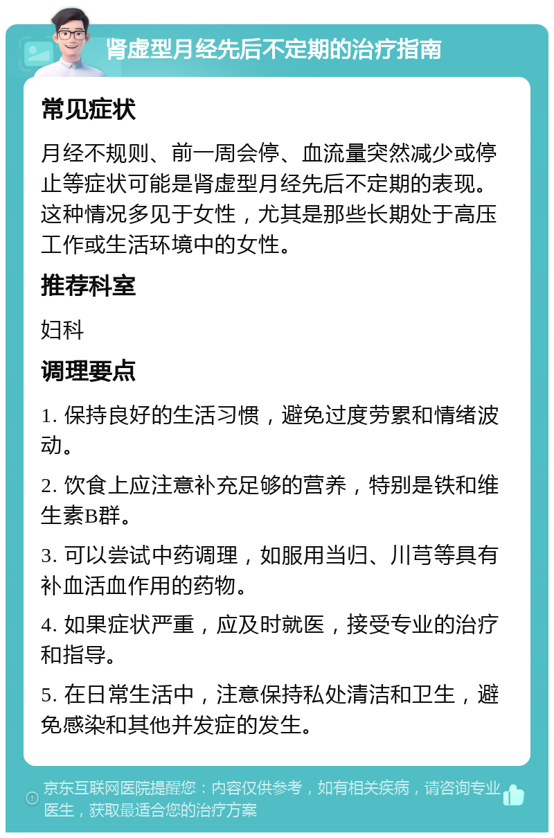 肾虚型月经先后不定期的治疗指南 常见症状 月经不规则、前一周会停、血流量突然减少或停止等症状可能是肾虚型月经先后不定期的表现。这种情况多见于女性，尤其是那些长期处于高压工作或生活环境中的女性。 推荐科室 妇科 调理要点 1. 保持良好的生活习惯，避免过度劳累和情绪波动。 2. 饮食上应注意补充足够的营养，特别是铁和维生素B群。 3. 可以尝试中药调理，如服用当归、川芎等具有补血活血作用的药物。 4. 如果症状严重，应及时就医，接受专业的治疗和指导。 5. 在日常生活中，注意保持私处清洁和卫生，避免感染和其他并发症的发生。