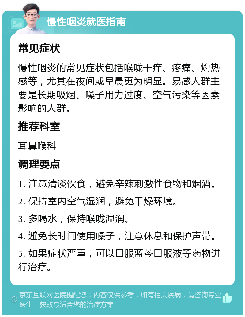 慢性咽炎就医指南 常见症状 慢性咽炎的常见症状包括喉咙干痒、疼痛、灼热感等，尤其在夜间或早晨更为明显。易感人群主要是长期吸烟、嗓子用力过度、空气污染等因素影响的人群。 推荐科室 耳鼻喉科 调理要点 1. 注意清淡饮食，避免辛辣刺激性食物和烟酒。 2. 保持室内空气湿润，避免干燥环境。 3. 多喝水，保持喉咙湿润。 4. 避免长时间使用嗓子，注意休息和保护声带。 5. 如果症状严重，可以口服蓝芩口服液等药物进行治疗。