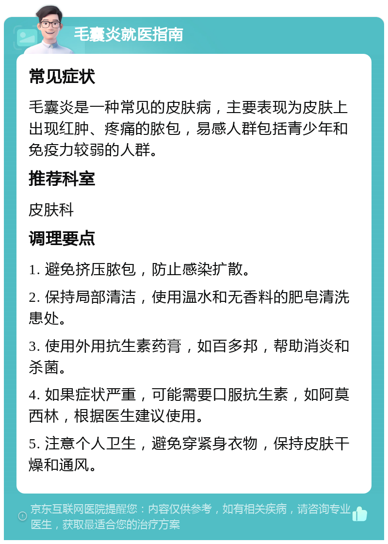 毛囊炎就医指南 常见症状 毛囊炎是一种常见的皮肤病，主要表现为皮肤上出现红肿、疼痛的脓包，易感人群包括青少年和免疫力较弱的人群。 推荐科室 皮肤科 调理要点 1. 避免挤压脓包，防止感染扩散。 2. 保持局部清洁，使用温水和无香料的肥皂清洗患处。 3. 使用外用抗生素药膏，如百多邦，帮助消炎和杀菌。 4. 如果症状严重，可能需要口服抗生素，如阿莫西林，根据医生建议使用。 5. 注意个人卫生，避免穿紧身衣物，保持皮肤干燥和通风。