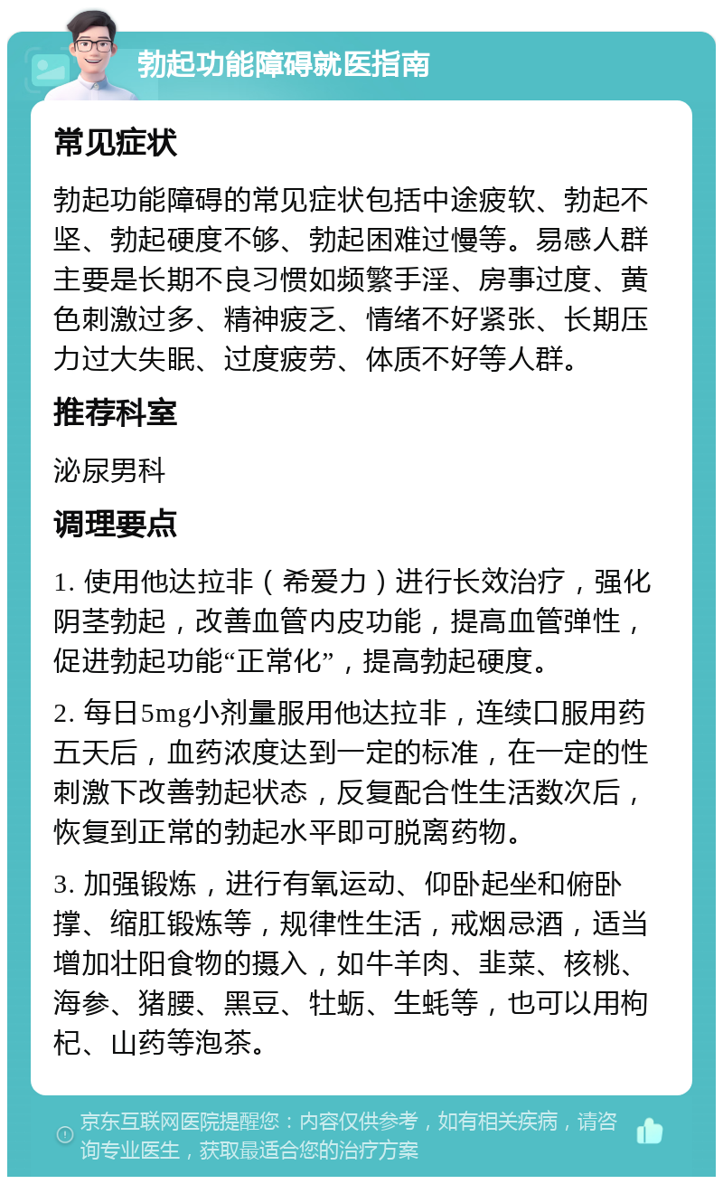 勃起功能障碍就医指南 常见症状 勃起功能障碍的常见症状包括中途疲软、勃起不坚、勃起硬度不够、勃起困难过慢等。易感人群主要是长期不良习惯如频繁手淫、房事过度、黄色刺激过多、精神疲乏、情绪不好紧张、长期压力过大失眠、过度疲劳、体质不好等人群。 推荐科室 泌尿男科 调理要点 1. 使用他达拉非（希爱力）进行长效治疗，强化阴茎勃起，改善血管内皮功能，提高血管弹性，促进勃起功能“正常化”，提高勃起硬度。 2. 每日5mg小剂量服用他达拉非，连续口服用药五天后，血药浓度达到一定的标准，在一定的性刺激下改善勃起状态，反复配合性生活数次后，恢复到正常的勃起水平即可脱离药物。 3. 加强锻炼，进行有氧运动、仰卧起坐和俯卧撑、缩肛锻炼等，规律性生活，戒烟忌酒，适当增加壮阳食物的摄入，如牛羊肉、韭菜、核桃、海参、猪腰、黑豆、牡蛎、生蚝等，也可以用枸杞、山药等泡茶。