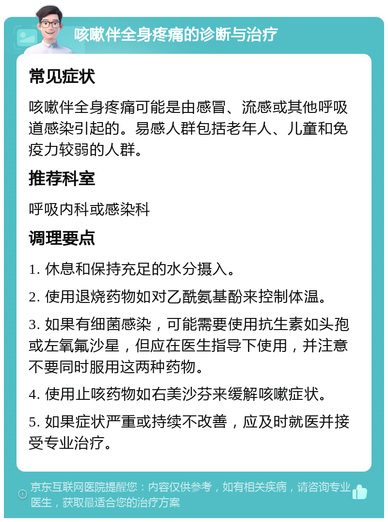 咳嗽伴全身疼痛的诊断与治疗 常见症状 咳嗽伴全身疼痛可能是由感冒、流感或其他呼吸道感染引起的。易感人群包括老年人、儿童和免疫力较弱的人群。 推荐科室 呼吸内科或感染科 调理要点 1. 休息和保持充足的水分摄入。 2. 使用退烧药物如对乙酰氨基酚来控制体温。 3. 如果有细菌感染，可能需要使用抗生素如头孢或左氧氟沙星，但应在医生指导下使用，并注意不要同时服用这两种药物。 4. 使用止咳药物如右美沙芬来缓解咳嗽症状。 5. 如果症状严重或持续不改善，应及时就医并接受专业治疗。