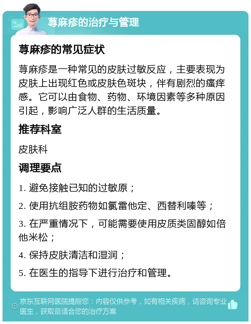 荨麻疹的治疗与管理 荨麻疹的常见症状 荨麻疹是一种常见的皮肤过敏反应，主要表现为皮肤上出现红色或皮肤色斑块，伴有剧烈的瘙痒感。它可以由食物、药物、环境因素等多种原因引起，影响广泛人群的生活质量。 推荐科室 皮肤科 调理要点 1. 避免接触已知的过敏原； 2. 使用抗组胺药物如氯雷他定、西替利嗪等； 3. 在严重情况下，可能需要使用皮质类固醇如倍他米松； 4. 保持皮肤清洁和湿润； 5. 在医生的指导下进行治疗和管理。