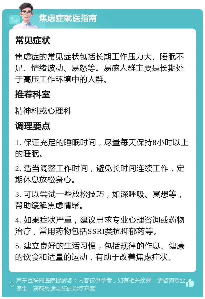 焦虑症就医指南 常见症状 焦虑症的常见症状包括长期工作压力大、睡眠不足、情绪波动、易怒等。易感人群主要是长期处于高压工作环境中的人群。 推荐科室 精神科或心理科 调理要点 1. 保证充足的睡眠时间，尽量每天保持8小时以上的睡眠。 2. 适当调整工作时间，避免长时间连续工作，定期休息放松身心。 3. 可以尝试一些放松技巧，如深呼吸、冥想等，帮助缓解焦虑情绪。 4. 如果症状严重，建议寻求专业心理咨询或药物治疗，常用药物包括SSRI类抗抑郁药等。 5. 建立良好的生活习惯，包括规律的作息、健康的饮食和适量的运动，有助于改善焦虑症状。