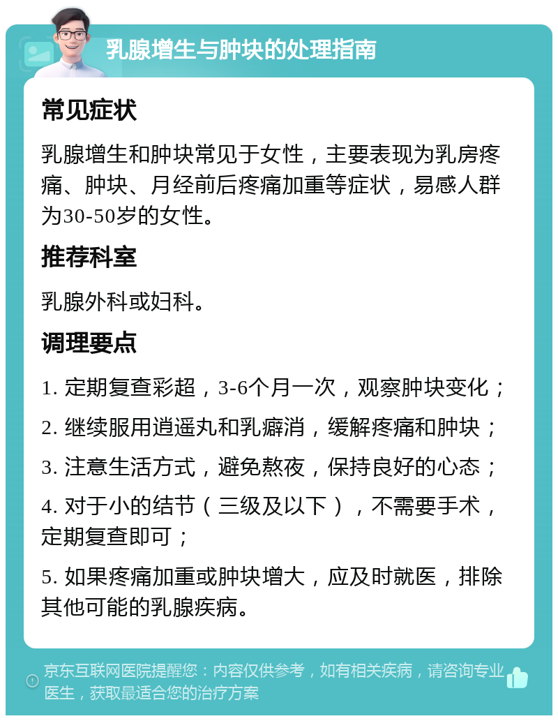 乳腺增生与肿块的处理指南 常见症状 乳腺增生和肿块常见于女性，主要表现为乳房疼痛、肿块、月经前后疼痛加重等症状，易感人群为30-50岁的女性。 推荐科室 乳腺外科或妇科。 调理要点 1. 定期复查彩超，3-6个月一次，观察肿块变化； 2. 继续服用逍遥丸和乳癖消，缓解疼痛和肿块； 3. 注意生活方式，避免熬夜，保持良好的心态； 4. 对于小的结节（三级及以下），不需要手术，定期复查即可； 5. 如果疼痛加重或肿块增大，应及时就医，排除其他可能的乳腺疾病。