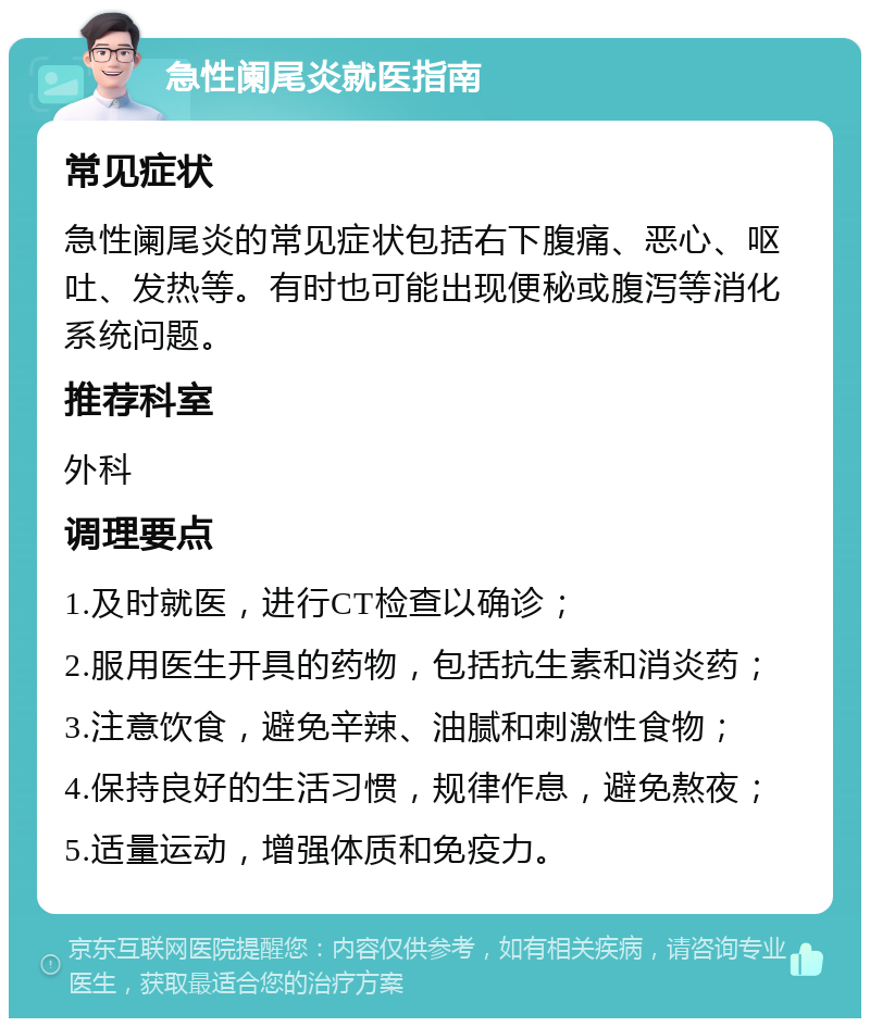 急性阑尾炎就医指南 常见症状 急性阑尾炎的常见症状包括右下腹痛、恶心、呕吐、发热等。有时也可能出现便秘或腹泻等消化系统问题。 推荐科室 外科 调理要点 1.及时就医，进行CT检查以确诊； 2.服用医生开具的药物，包括抗生素和消炎药； 3.注意饮食，避免辛辣、油腻和刺激性食物； 4.保持良好的生活习惯，规律作息，避免熬夜； 5.适量运动，增强体质和免疫力。