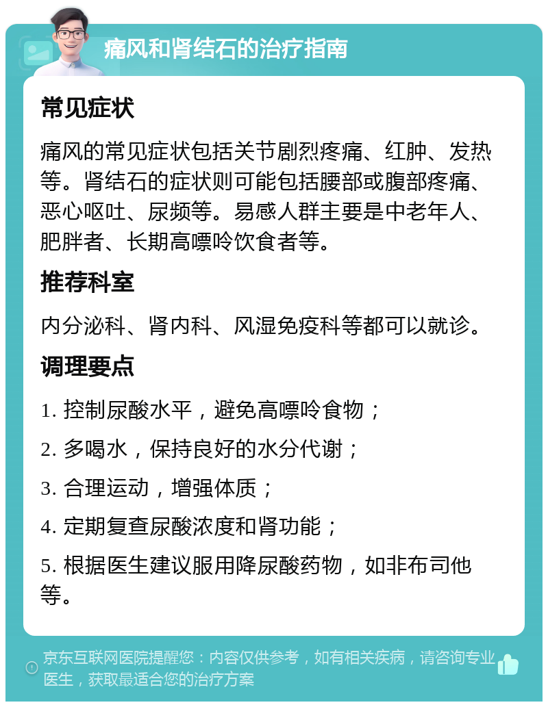 痛风和肾结石的治疗指南 常见症状 痛风的常见症状包括关节剧烈疼痛、红肿、发热等。肾结石的症状则可能包括腰部或腹部疼痛、恶心呕吐、尿频等。易感人群主要是中老年人、肥胖者、长期高嘌呤饮食者等。 推荐科室 内分泌科、肾内科、风湿免疫科等都可以就诊。 调理要点 1. 控制尿酸水平，避免高嘌呤食物； 2. 多喝水，保持良好的水分代谢； 3. 合理运动，增强体质； 4. 定期复查尿酸浓度和肾功能； 5. 根据医生建议服用降尿酸药物，如非布司他等。