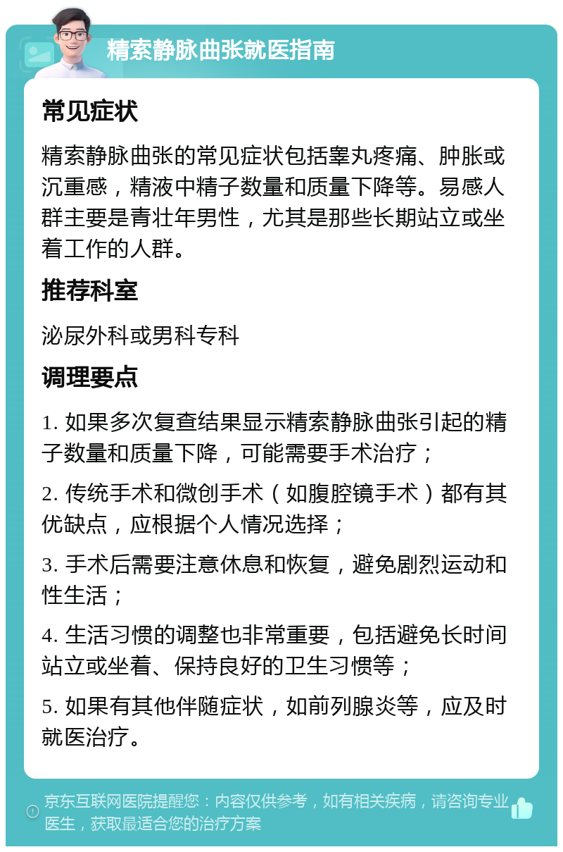 精索静脉曲张就医指南 常见症状 精索静脉曲张的常见症状包括睾丸疼痛、肿胀或沉重感，精液中精子数量和质量下降等。易感人群主要是青壮年男性，尤其是那些长期站立或坐着工作的人群。 推荐科室 泌尿外科或男科专科 调理要点 1. 如果多次复查结果显示精索静脉曲张引起的精子数量和质量下降，可能需要手术治疗； 2. 传统手术和微创手术（如腹腔镜手术）都有其优缺点，应根据个人情况选择； 3. 手术后需要注意休息和恢复，避免剧烈运动和性生活； 4. 生活习惯的调整也非常重要，包括避免长时间站立或坐着、保持良好的卫生习惯等； 5. 如果有其他伴随症状，如前列腺炎等，应及时就医治疗。