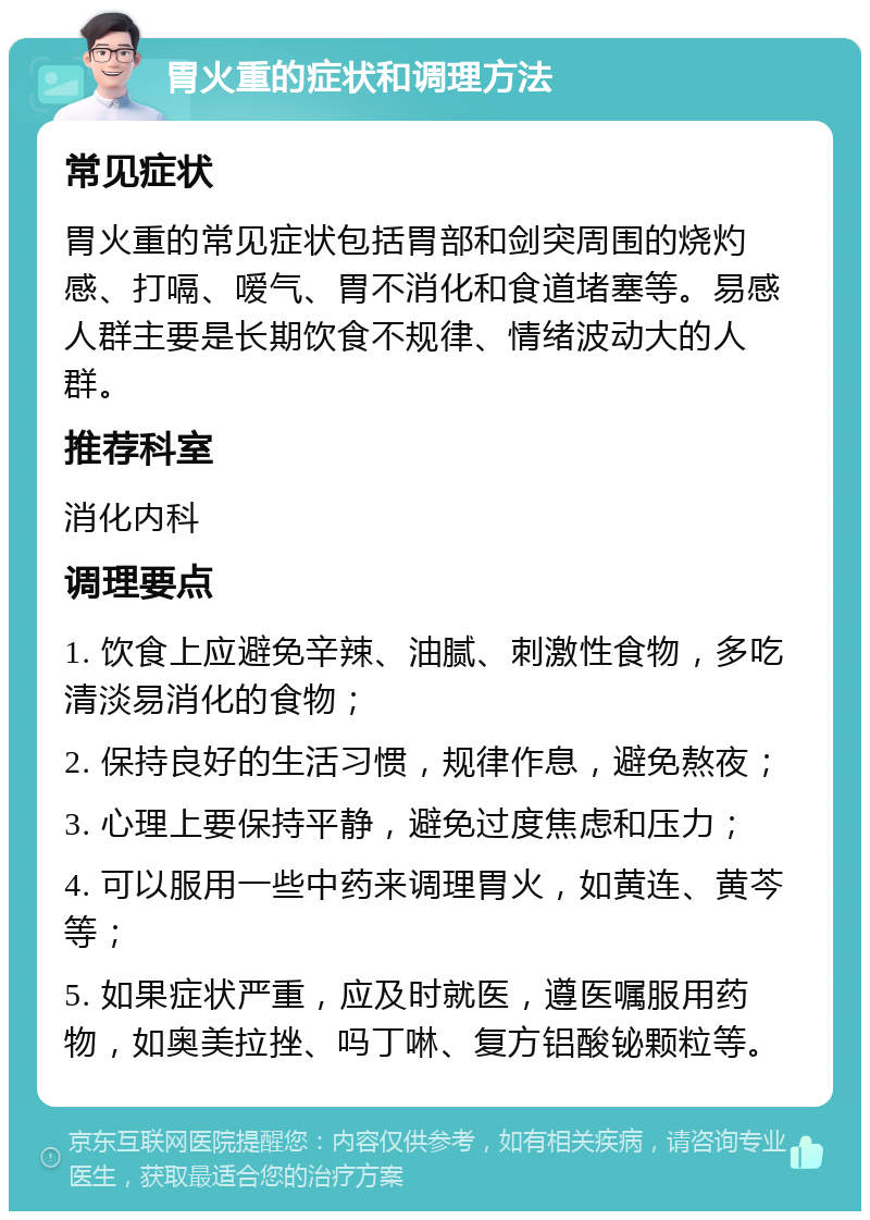 胃火重的症状和调理方法 常见症状 胃火重的常见症状包括胃部和剑突周围的烧灼感、打嗝、嗳气、胃不消化和食道堵塞等。易感人群主要是长期饮食不规律、情绪波动大的人群。 推荐科室 消化内科 调理要点 1. 饮食上应避免辛辣、油腻、刺激性食物，多吃清淡易消化的食物； 2. 保持良好的生活习惯，规律作息，避免熬夜； 3. 心理上要保持平静，避免过度焦虑和压力； 4. 可以服用一些中药来调理胃火，如黄连、黄芩等； 5. 如果症状严重，应及时就医，遵医嘱服用药物，如奥美拉挫、吗丁啉、复方铝酸铋颗粒等。