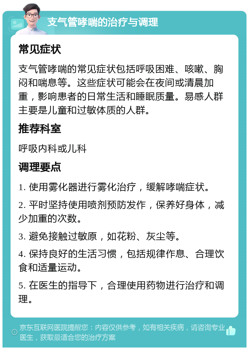 支气管哮喘的治疗与调理 常见症状 支气管哮喘的常见症状包括呼吸困难、咳嗽、胸闷和喘息等。这些症状可能会在夜间或清晨加重，影响患者的日常生活和睡眠质量。易感人群主要是儿童和过敏体质的人群。 推荐科室 呼吸内科或儿科 调理要点 1. 使用雾化器进行雾化治疗，缓解哮喘症状。 2. 平时坚持使用喷剂预防发作，保养好身体，减少加重的次数。 3. 避免接触过敏原，如花粉、灰尘等。 4. 保持良好的生活习惯，包括规律作息、合理饮食和适量运动。 5. 在医生的指导下，合理使用药物进行治疗和调理。