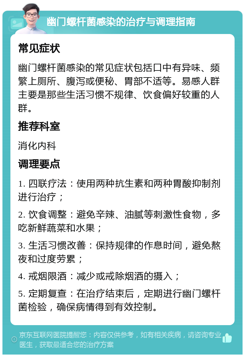 幽门螺杆菌感染的治疗与调理指南 常见症状 幽门螺杆菌感染的常见症状包括口中有异味、频繁上厕所、腹泻或便秘、胃部不适等。易感人群主要是那些生活习惯不规律、饮食偏好较重的人群。 推荐科室 消化内科 调理要点 1. 四联疗法：使用两种抗生素和两种胃酸抑制剂进行治疗； 2. 饮食调整：避免辛辣、油腻等刺激性食物，多吃新鲜蔬菜和水果； 3. 生活习惯改善：保持规律的作息时间，避免熬夜和过度劳累； 4. 戒烟限酒：减少或戒除烟酒的摄入； 5. 定期复查：在治疗结束后，定期进行幽门螺杆菌检验，确保病情得到有效控制。