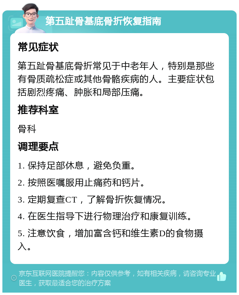 第五趾骨基底骨折恢复指南 常见症状 第五趾骨基底骨折常见于中老年人，特别是那些有骨质疏松症或其他骨骼疾病的人。主要症状包括剧烈疼痛、肿胀和局部压痛。 推荐科室 骨科 调理要点 1. 保持足部休息，避免负重。 2. 按照医嘱服用止痛药和钙片。 3. 定期复查CT，了解骨折恢复情况。 4. 在医生指导下进行物理治疗和康复训练。 5. 注意饮食，增加富含钙和维生素D的食物摄入。