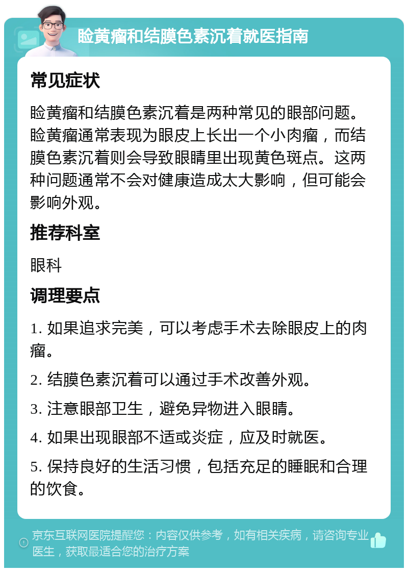 睑黄瘤和结膜色素沉着就医指南 常见症状 睑黄瘤和结膜色素沉着是两种常见的眼部问题。睑黄瘤通常表现为眼皮上长出一个小肉瘤，而结膜色素沉着则会导致眼睛里出现黄色斑点。这两种问题通常不会对健康造成太大影响，但可能会影响外观。 推荐科室 眼科 调理要点 1. 如果追求完美，可以考虑手术去除眼皮上的肉瘤。 2. 结膜色素沉着可以通过手术改善外观。 3. 注意眼部卫生，避免异物进入眼睛。 4. 如果出现眼部不适或炎症，应及时就医。 5. 保持良好的生活习惯，包括充足的睡眠和合理的饮食。