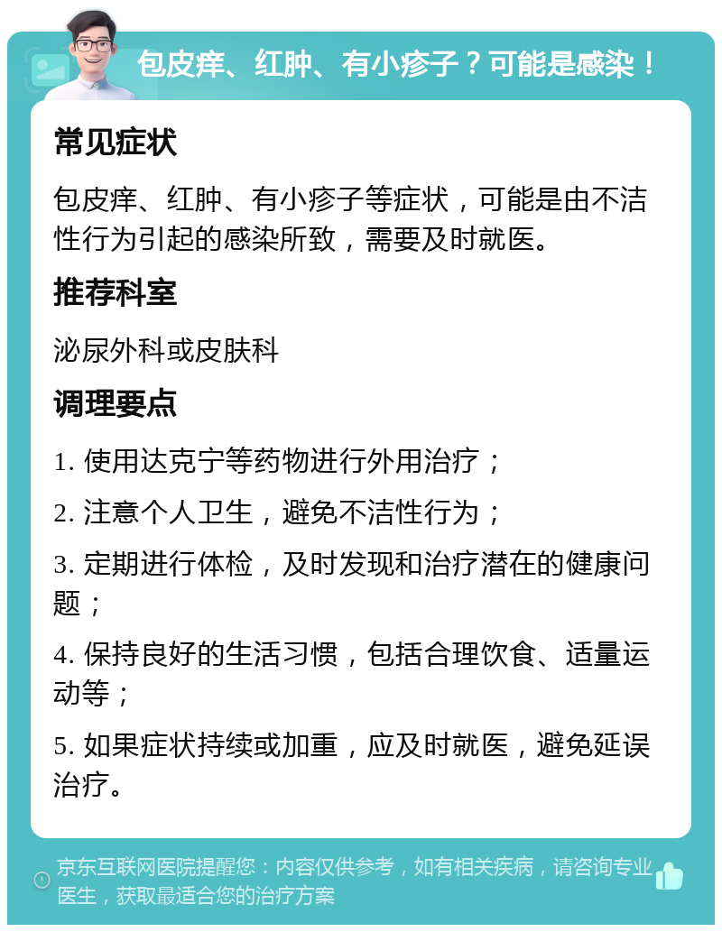 包皮痒、红肿、有小疹子？可能是感染！ 常见症状 包皮痒、红肿、有小疹子等症状，可能是由不洁性行为引起的感染所致，需要及时就医。 推荐科室 泌尿外科或皮肤科 调理要点 1. 使用达克宁等药物进行外用治疗； 2. 注意个人卫生，避免不洁性行为； 3. 定期进行体检，及时发现和治疗潜在的健康问题； 4. 保持良好的生活习惯，包括合理饮食、适量运动等； 5. 如果症状持续或加重，应及时就医，避免延误治疗。