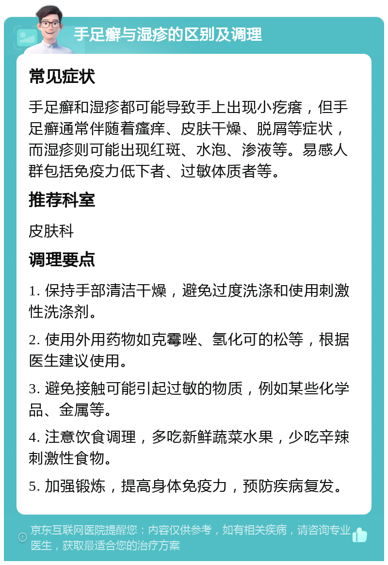 手足癣与湿疹的区别及调理 常见症状 手足癣和湿疹都可能导致手上出现小疙瘩，但手足癣通常伴随着瘙痒、皮肤干燥、脱屑等症状，而湿疹则可能出现红斑、水泡、渗液等。易感人群包括免疫力低下者、过敏体质者等。 推荐科室 皮肤科 调理要点 1. 保持手部清洁干燥，避免过度洗涤和使用刺激性洗涤剂。 2. 使用外用药物如克霉唑、氢化可的松等，根据医生建议使用。 3. 避免接触可能引起过敏的物质，例如某些化学品、金属等。 4. 注意饮食调理，多吃新鲜蔬菜水果，少吃辛辣刺激性食物。 5. 加强锻炼，提高身体免疫力，预防疾病复发。