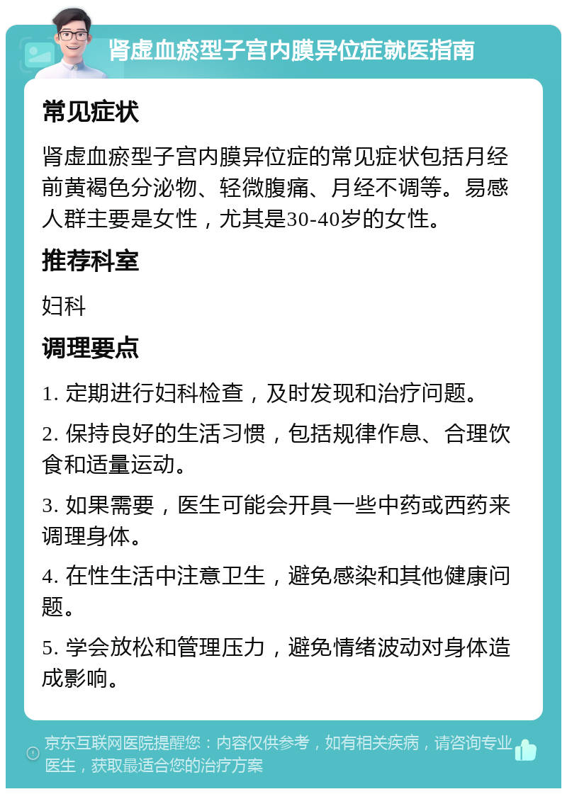 肾虚血瘀型子宫内膜异位症就医指南 常见症状 肾虚血瘀型子宫内膜异位症的常见症状包括月经前黄褐色分泌物、轻微腹痛、月经不调等。易感人群主要是女性，尤其是30-40岁的女性。 推荐科室 妇科 调理要点 1. 定期进行妇科检查，及时发现和治疗问题。 2. 保持良好的生活习惯，包括规律作息、合理饮食和适量运动。 3. 如果需要，医生可能会开具一些中药或西药来调理身体。 4. 在性生活中注意卫生，避免感染和其他健康问题。 5. 学会放松和管理压力，避免情绪波动对身体造成影响。