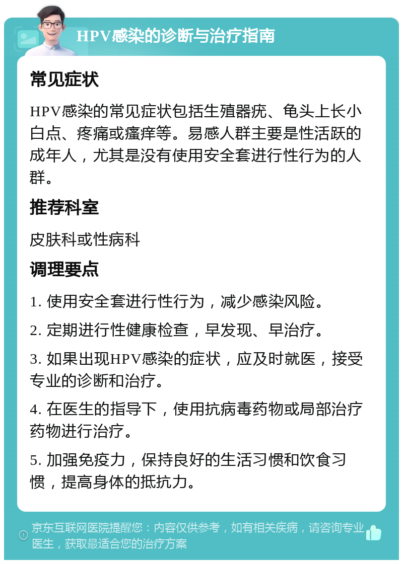 HPV感染的诊断与治疗指南 常见症状 HPV感染的常见症状包括生殖器疣、龟头上长小白点、疼痛或瘙痒等。易感人群主要是性活跃的成年人，尤其是没有使用安全套进行性行为的人群。 推荐科室 皮肤科或性病科 调理要点 1. 使用安全套进行性行为，减少感染风险。 2. 定期进行性健康检查，早发现、早治疗。 3. 如果出现HPV感染的症状，应及时就医，接受专业的诊断和治疗。 4. 在医生的指导下，使用抗病毒药物或局部治疗药物进行治疗。 5. 加强免疫力，保持良好的生活习惯和饮食习惯，提高身体的抵抗力。