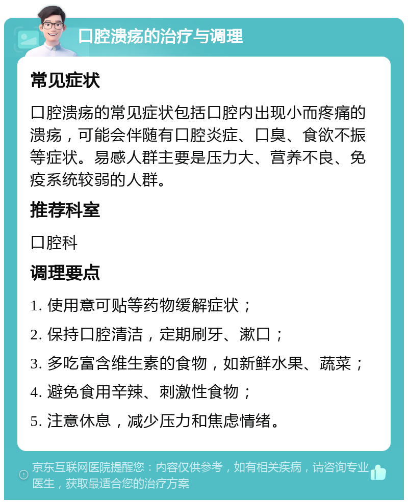 口腔溃疡的治疗与调理 常见症状 口腔溃疡的常见症状包括口腔内出现小而疼痛的溃疡，可能会伴随有口腔炎症、口臭、食欲不振等症状。易感人群主要是压力大、营养不良、免疫系统较弱的人群。 推荐科室 口腔科 调理要点 1. 使用意可贴等药物缓解症状； 2. 保持口腔清洁，定期刷牙、漱口； 3. 多吃富含维生素的食物，如新鲜水果、蔬菜； 4. 避免食用辛辣、刺激性食物； 5. 注意休息，减少压力和焦虑情绪。