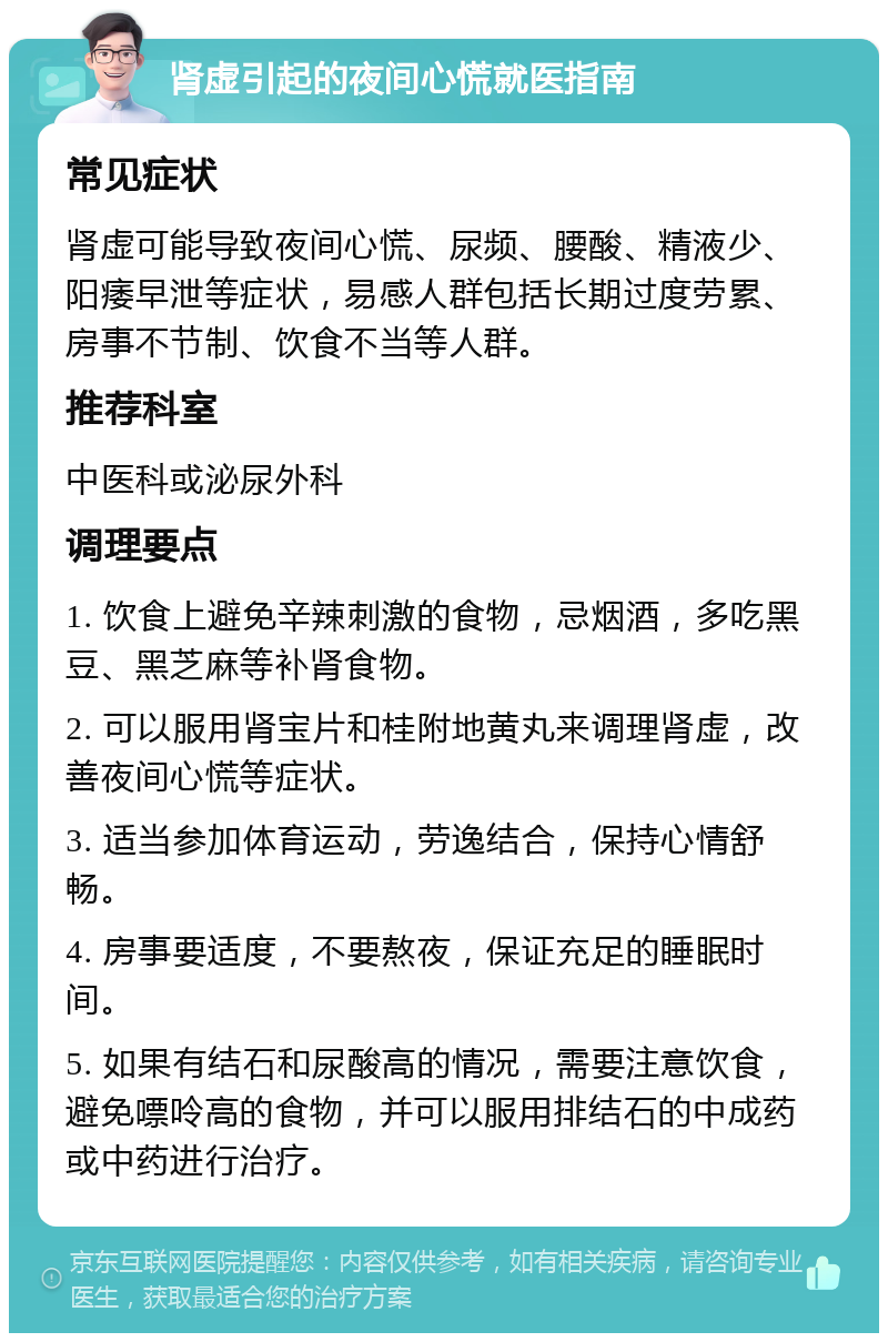 肾虚引起的夜间心慌就医指南 常见症状 肾虚可能导致夜间心慌、尿频、腰酸、精液少、阳痿早泄等症状，易感人群包括长期过度劳累、房事不节制、饮食不当等人群。 推荐科室 中医科或泌尿外科 调理要点 1. 饮食上避免辛辣刺激的食物，忌烟酒，多吃黑豆、黑芝麻等补肾食物。 2. 可以服用肾宝片和桂附地黄丸来调理肾虚，改善夜间心慌等症状。 3. 适当参加体育运动，劳逸结合，保持心情舒畅。 4. 房事要适度，不要熬夜，保证充足的睡眠时间。 5. 如果有结石和尿酸高的情况，需要注意饮食，避免嘌呤高的食物，并可以服用排结石的中成药或中药进行治疗。