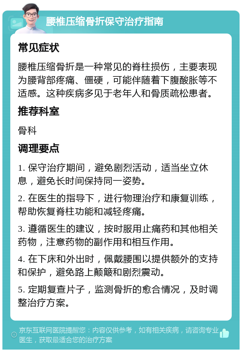 腰椎压缩骨折保守治疗指南 常见症状 腰椎压缩骨折是一种常见的脊柱损伤，主要表现为腰背部疼痛、僵硬，可能伴随着下腹酸胀等不适感。这种疾病多见于老年人和骨质疏松患者。 推荐科室 骨科 调理要点 1. 保守治疗期间，避免剧烈活动，适当坐立休息，避免长时间保持同一姿势。 2. 在医生的指导下，进行物理治疗和康复训练，帮助恢复脊柱功能和减轻疼痛。 3. 遵循医生的建议，按时服用止痛药和其他相关药物，注意药物的副作用和相互作用。 4. 在下床和外出时，佩戴腰围以提供额外的支持和保护，避免路上颠簸和剧烈震动。 5. 定期复查片子，监测骨折的愈合情况，及时调整治疗方案。