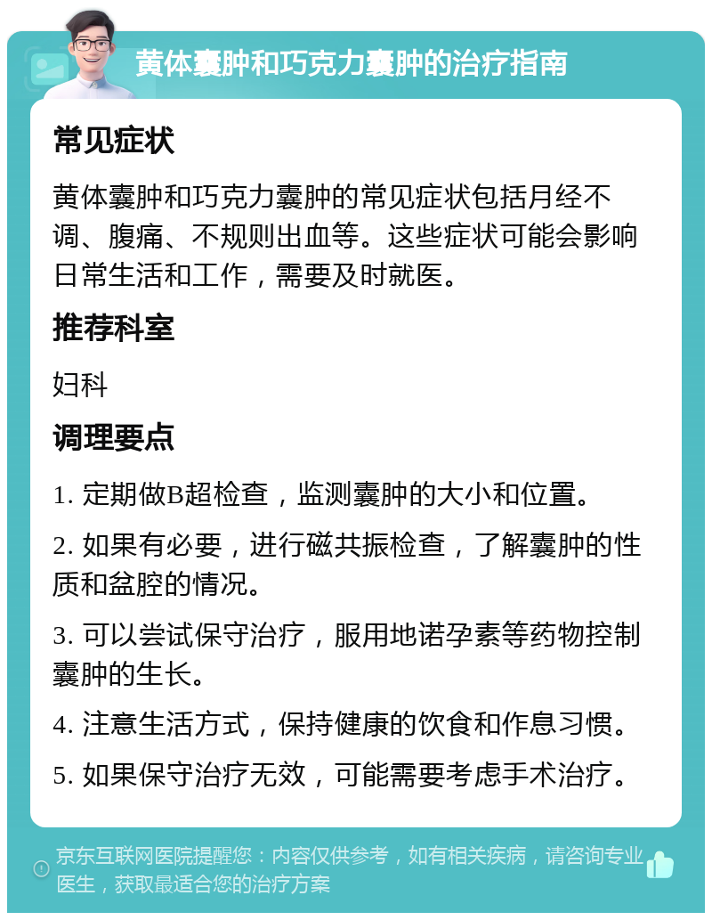 黄体囊肿和巧克力囊肿的治疗指南 常见症状 黄体囊肿和巧克力囊肿的常见症状包括月经不调、腹痛、不规则出血等。这些症状可能会影响日常生活和工作，需要及时就医。 推荐科室 妇科 调理要点 1. 定期做B超检查，监测囊肿的大小和位置。 2. 如果有必要，进行磁共振检查，了解囊肿的性质和盆腔的情况。 3. 可以尝试保守治疗，服用地诺孕素等药物控制囊肿的生长。 4. 注意生活方式，保持健康的饮食和作息习惯。 5. 如果保守治疗无效，可能需要考虑手术治疗。