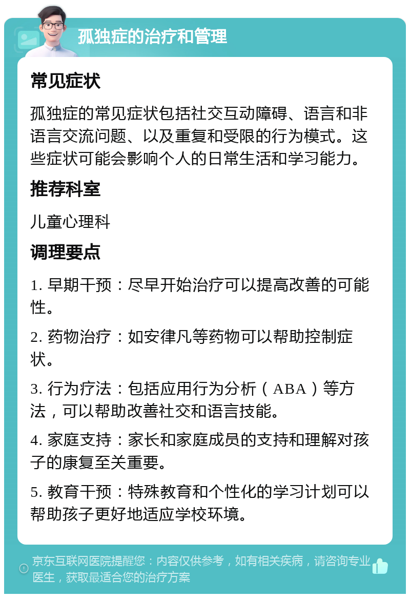 孤独症的治疗和管理 常见症状 孤独症的常见症状包括社交互动障碍、语言和非语言交流问题、以及重复和受限的行为模式。这些症状可能会影响个人的日常生活和学习能力。 推荐科室 儿童心理科 调理要点 1. 早期干预：尽早开始治疗可以提高改善的可能性。 2. 药物治疗：如安律凡等药物可以帮助控制症状。 3. 行为疗法：包括应用行为分析（ABA）等方法，可以帮助改善社交和语言技能。 4. 家庭支持：家长和家庭成员的支持和理解对孩子的康复至关重要。 5. 教育干预：特殊教育和个性化的学习计划可以帮助孩子更好地适应学校环境。