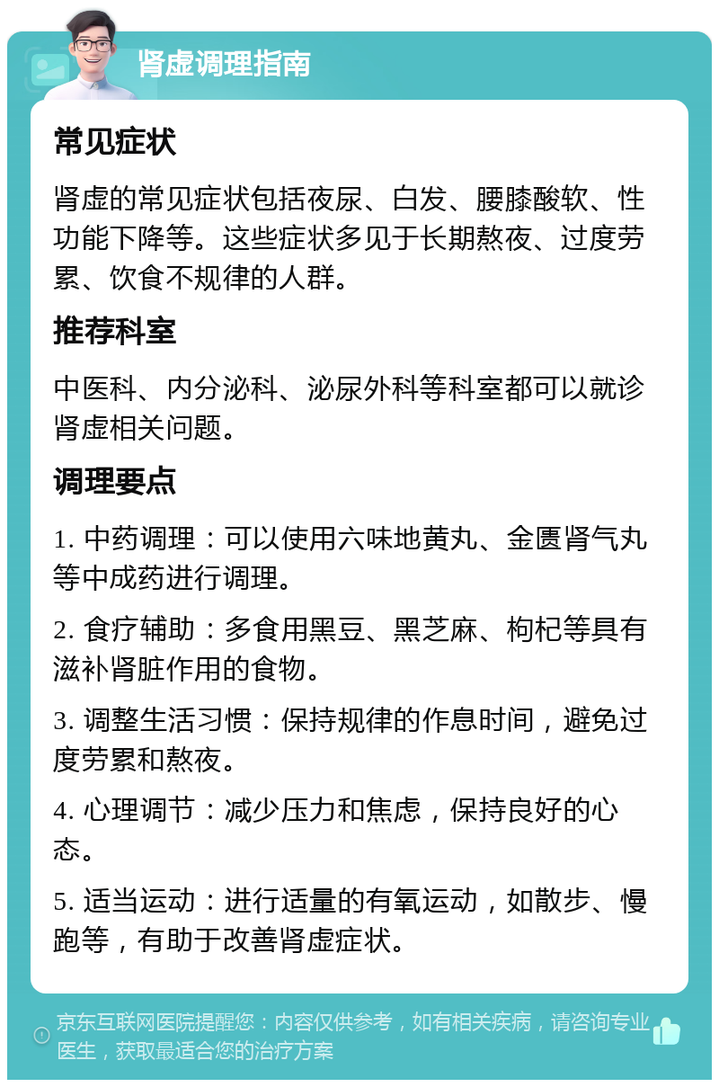 肾虚调理指南 常见症状 肾虚的常见症状包括夜尿、白发、腰膝酸软、性功能下降等。这些症状多见于长期熬夜、过度劳累、饮食不规律的人群。 推荐科室 中医科、内分泌科、泌尿外科等科室都可以就诊肾虚相关问题。 调理要点 1. 中药调理：可以使用六味地黄丸、金匮肾气丸等中成药进行调理。 2. 食疗辅助：多食用黑豆、黑芝麻、枸杞等具有滋补肾脏作用的食物。 3. 调整生活习惯：保持规律的作息时间，避免过度劳累和熬夜。 4. 心理调节：减少压力和焦虑，保持良好的心态。 5. 适当运动：进行适量的有氧运动，如散步、慢跑等，有助于改善肾虚症状。