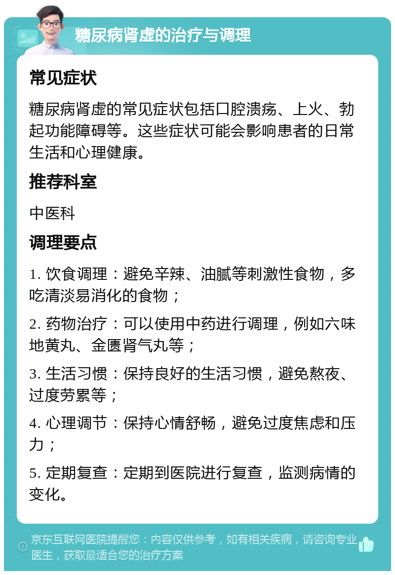 糖尿病肾虚的治疗与调理 常见症状 糖尿病肾虚的常见症状包括口腔溃疡、上火、勃起功能障碍等。这些症状可能会影响患者的日常生活和心理健康。 推荐科室 中医科 调理要点 1. 饮食调理：避免辛辣、油腻等刺激性食物，多吃清淡易消化的食物； 2. 药物治疗：可以使用中药进行调理，例如六味地黄丸、金匮肾气丸等； 3. 生活习惯：保持良好的生活习惯，避免熬夜、过度劳累等； 4. 心理调节：保持心情舒畅，避免过度焦虑和压力； 5. 定期复查：定期到医院进行复查，监测病情的变化。