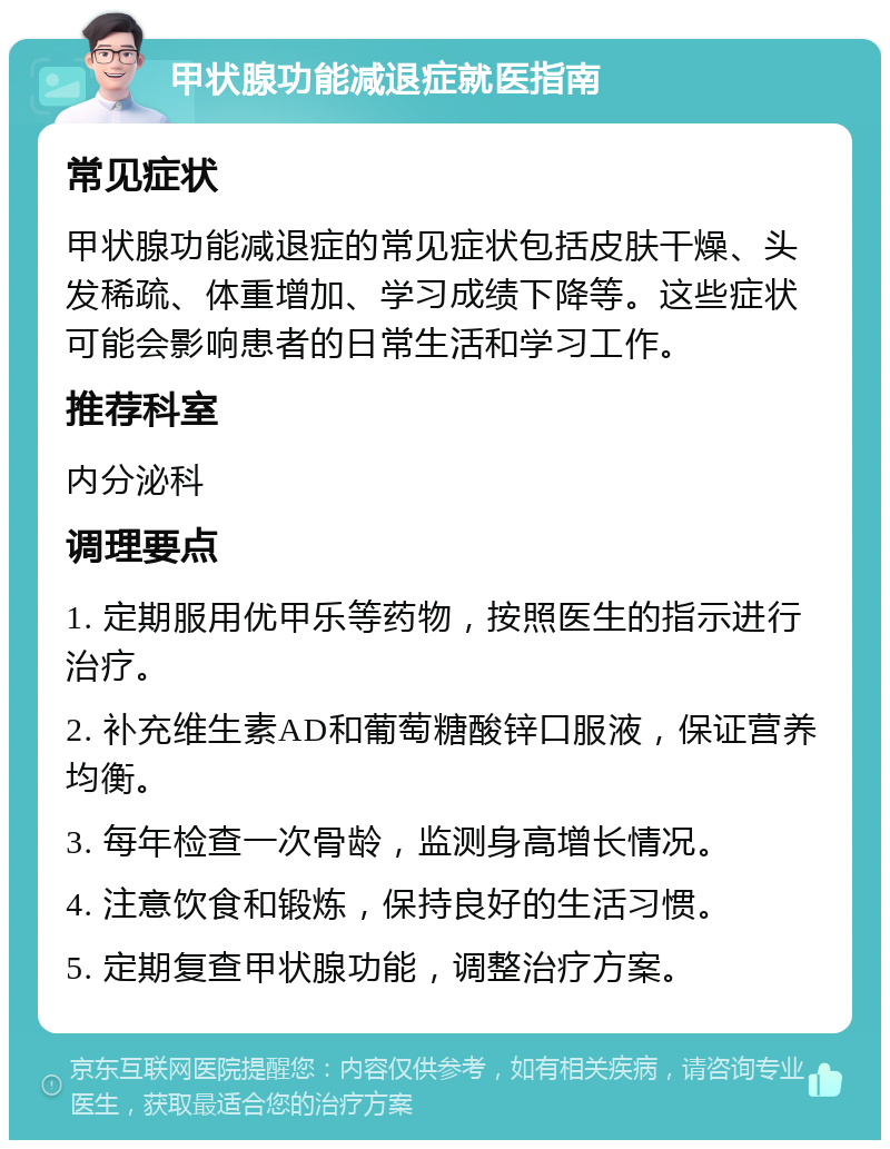 甲状腺功能减退症就医指南 常见症状 甲状腺功能减退症的常见症状包括皮肤干燥、头发稀疏、体重增加、学习成绩下降等。这些症状可能会影响患者的日常生活和学习工作。 推荐科室 内分泌科 调理要点 1. 定期服用优甲乐等药物，按照医生的指示进行治疗。 2. 补充维生素AD和葡萄糖酸锌口服液，保证营养均衡。 3. 每年检查一次骨龄，监测身高增长情况。 4. 注意饮食和锻炼，保持良好的生活习惯。 5. 定期复查甲状腺功能，调整治疗方案。