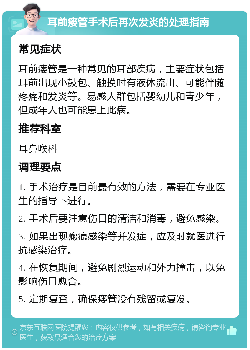 耳前瘘管手术后再次发炎的处理指南 常见症状 耳前瘘管是一种常见的耳部疾病，主要症状包括耳前出现小鼓包、触摸时有液体流出、可能伴随疼痛和发炎等。易感人群包括婴幼儿和青少年，但成年人也可能患上此病。 推荐科室 耳鼻喉科 调理要点 1. 手术治疗是目前最有效的方法，需要在专业医生的指导下进行。 2. 手术后要注意伤口的清洁和消毒，避免感染。 3. 如果出现瘢痕感染等并发症，应及时就医进行抗感染治疗。 4. 在恢复期间，避免剧烈运动和外力撞击，以免影响伤口愈合。 5. 定期复查，确保瘘管没有残留或复发。