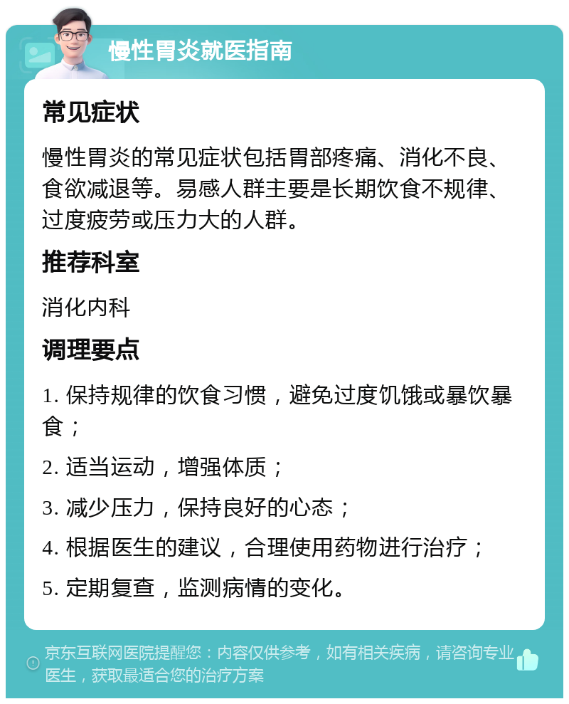 慢性胃炎就医指南 常见症状 慢性胃炎的常见症状包括胃部疼痛、消化不良、食欲减退等。易感人群主要是长期饮食不规律、过度疲劳或压力大的人群。 推荐科室 消化内科 调理要点 1. 保持规律的饮食习惯，避免过度饥饿或暴饮暴食； 2. 适当运动，增强体质； 3. 减少压力，保持良好的心态； 4. 根据医生的建议，合理使用药物进行治疗； 5. 定期复查，监测病情的变化。