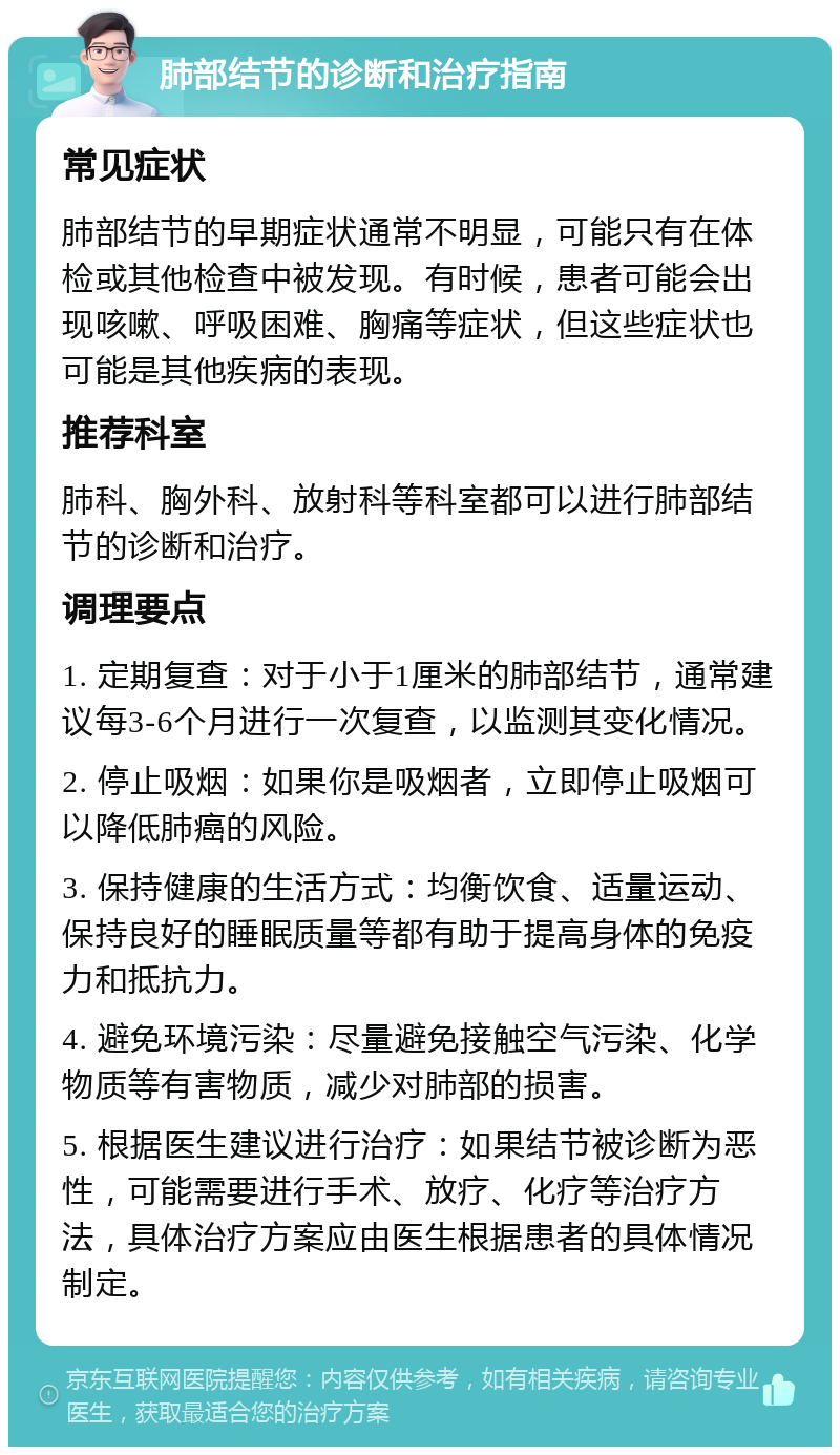 肺部结节的诊断和治疗指南 常见症状 肺部结节的早期症状通常不明显，可能只有在体检或其他检查中被发现。有时候，患者可能会出现咳嗽、呼吸困难、胸痛等症状，但这些症状也可能是其他疾病的表现。 推荐科室 肺科、胸外科、放射科等科室都可以进行肺部结节的诊断和治疗。 调理要点 1. 定期复查：对于小于1厘米的肺部结节，通常建议每3-6个月进行一次复查，以监测其变化情况。 2. 停止吸烟：如果你是吸烟者，立即停止吸烟可以降低肺癌的风险。 3. 保持健康的生活方式：均衡饮食、适量运动、保持良好的睡眠质量等都有助于提高身体的免疫力和抵抗力。 4. 避免环境污染：尽量避免接触空气污染、化学物质等有害物质，减少对肺部的损害。 5. 根据医生建议进行治疗：如果结节被诊断为恶性，可能需要进行手术、放疗、化疗等治疗方法，具体治疗方案应由医生根据患者的具体情况制定。