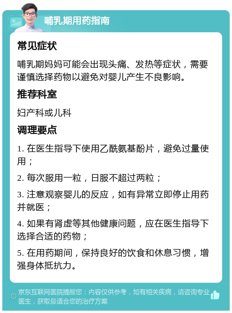 哺乳期用药指南 常见症状 哺乳期妈妈可能会出现头痛、发热等症状，需要谨慎选择药物以避免对婴儿产生不良影响。 推荐科室 妇产科或儿科 调理要点 1. 在医生指导下使用乙酰氨基酚片，避免过量使用； 2. 每次服用一粒，日服不超过两粒； 3. 注意观察婴儿的反应，如有异常立即停止用药并就医； 4. 如果有肾虚等其他健康问题，应在医生指导下选择合适的药物； 5. 在用药期间，保持良好的饮食和休息习惯，增强身体抵抗力。